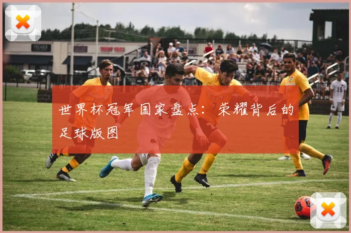 世界杯冠军国家盘点:荣耀背后的足球版图