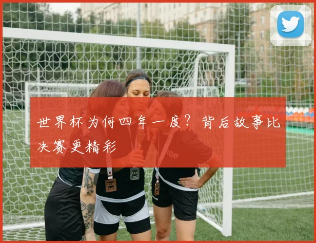 世界杯为何四年一度?背后故事比决赛更精彩
