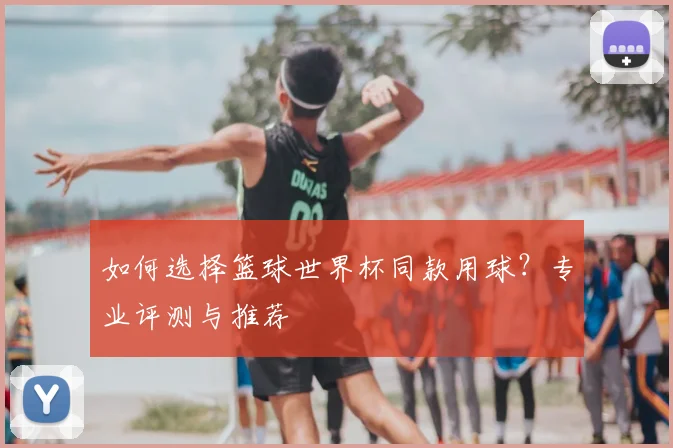 如何选择篮球世界杯同款用球？专业评测与推荐