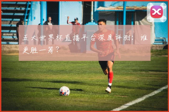 五大世界杯直播平台深度评测：谁更胜一筹？