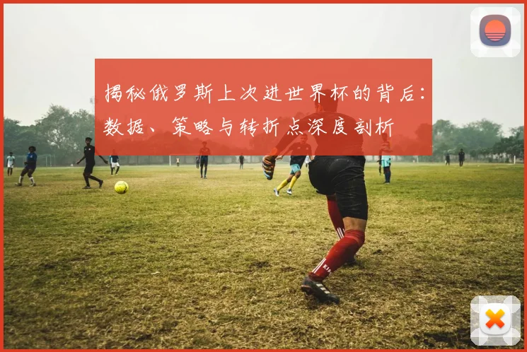 揭秘俄罗斯上次进世界杯的背后:数据、策略与转折点深度剖析