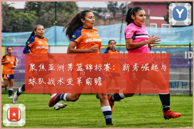 聚焦亚洲男篮锦标赛：新秀崛起与球队战术变革前瞻