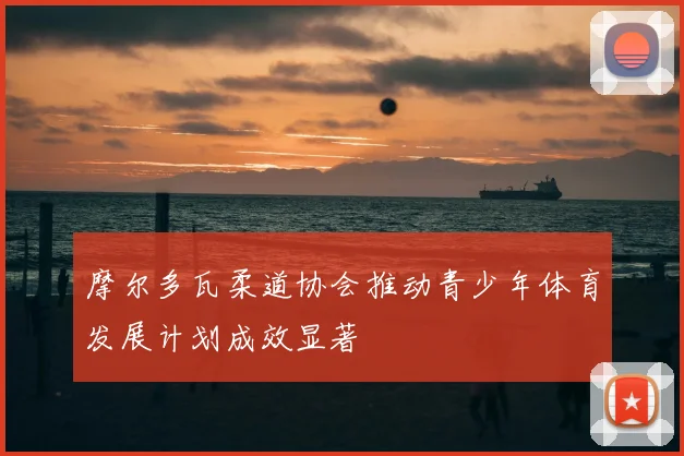 摩尔多瓦柔道协会推动青少年体育发展计划成效显著