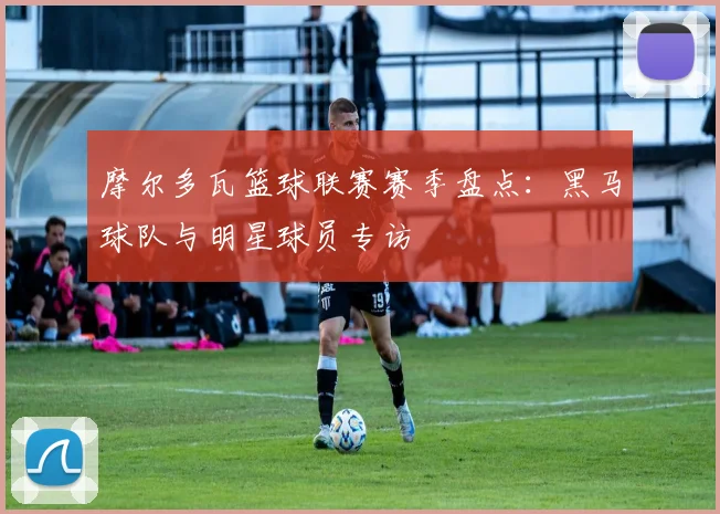 摩尔多瓦篮球联赛赛季盘点：黑马球队与明星球员专访