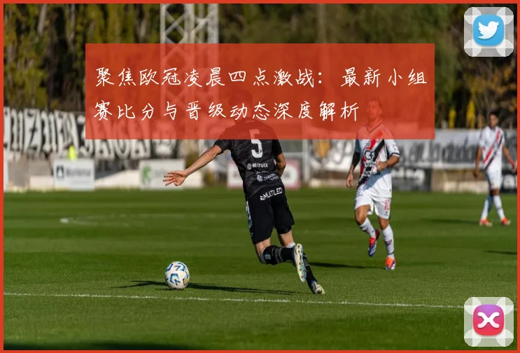聚焦欧冠凌晨四点激战：最新小组赛比分与晋级动态深度解析