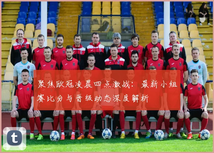 聚焦欧冠凌晨四点激战：最新小组赛比分与晋级动态深度解析