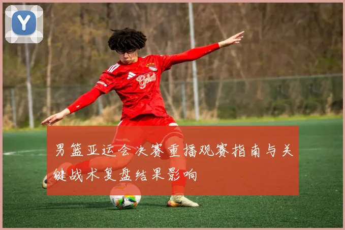 男篮亚运会决赛重播观赛指南与关键战术复盘结果影响