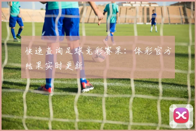 快速查询足球竞彩赛果：体彩官方结果实时更新