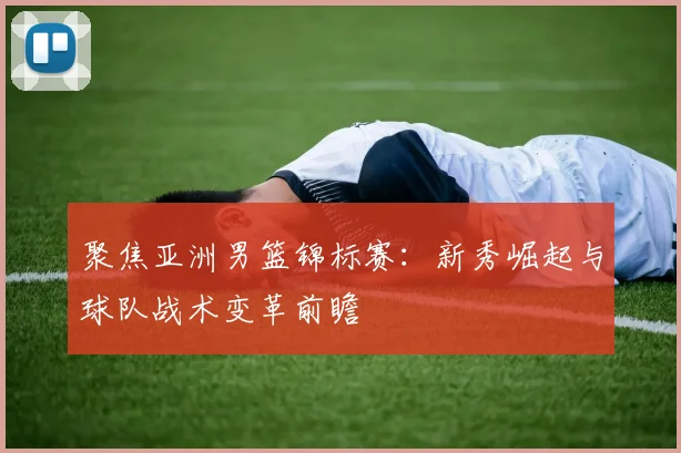 聚焦亚洲男篮锦标赛：新秀崛起与球队战术变革前瞻