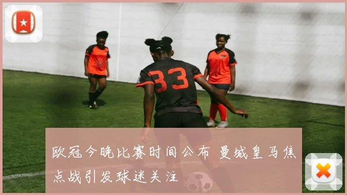欧冠今晚比赛时间公布 曼城皇马焦点战引发球迷关注