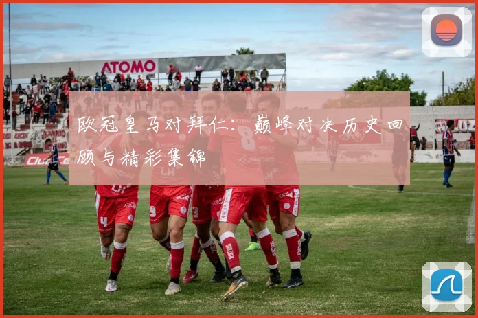 欧冠皇马对拜仁：巅峰对决历史回顾与精彩集锦