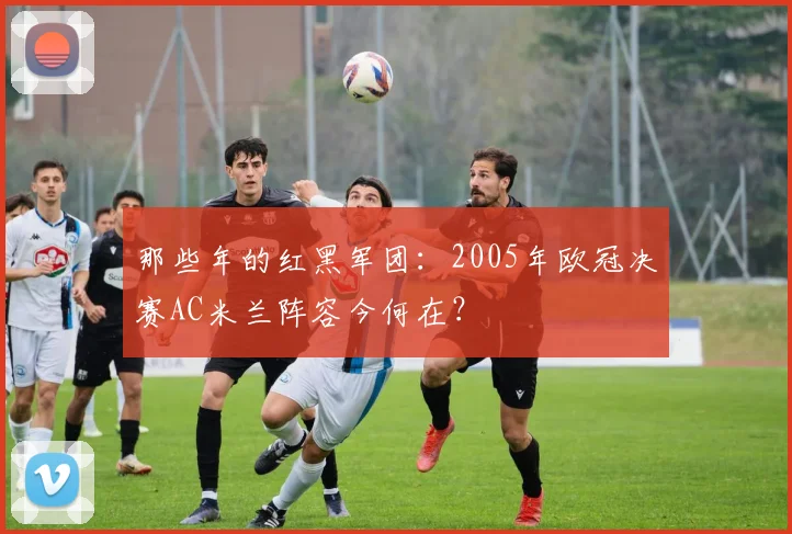 那些年的红黑军团：2005年欧冠决赛AC米兰阵容今何在？