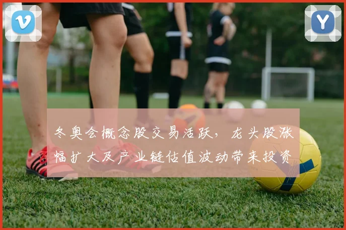 冬奥会概念股交易活跃,龙头股涨幅扩大及产业链估值波动带来投资关注