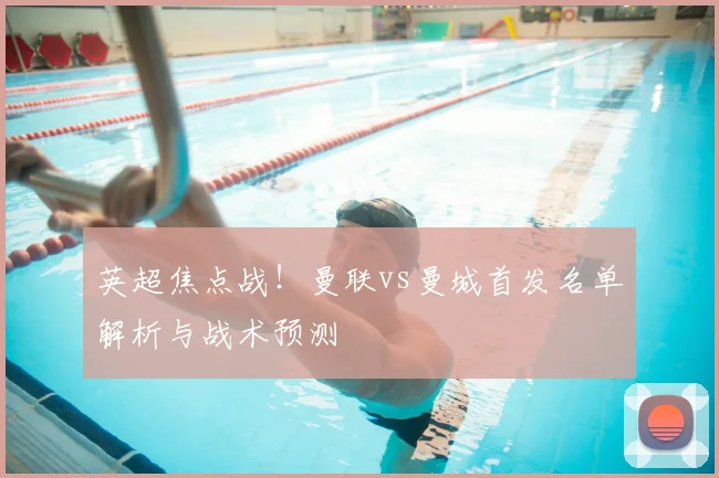 英超焦点战!曼联vs曼城首发名单解析与战术预测